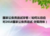 国家公务员面试穿着（如何从容应对2018国家公务员面试 穿戴得体）