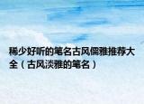 稀少好听的笔名古风儒雅推荐大全（古风淡雅的笔名）