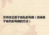 怎样改正孩子自私的毛病（改掉孩子自负的毛病的方法）