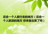 适合一个人旅行去的地方（适合一个人旅游的地方 你准备出发了吗）