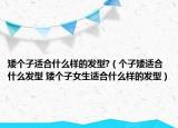 矮个子适合什么样的发型?（个子矮适合什么发型 矮个子女生适合什么样的发型）