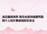 当日最新消息 青岛女孩刘佳丽死因 其个人照片事迹简短引关注