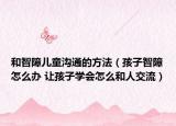 和智障儿童沟通的方法（孩子智障怎么办 让孩子学会怎么和人交流）