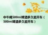 中午喝500ml啤酒多久能开车（500ml啤酒多久能开车）