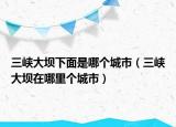 三峡大坝下面是哪个城市（三峡大坝在哪里个城市）
