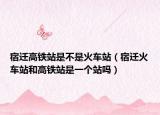 宿迁高铁站是不是火车站（宿迁火车站和高铁站是一个站吗）