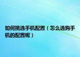 如何挑选手机配置（怎么选购手机的配置呢）