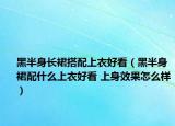 黑半身长裙搭配上衣好看（黑半身裙配什么上衣好看 上身效果怎么样）
