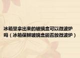 冰箱里拿出来的玻璃盒可以微波炉吗（冰箱保鲜玻璃盒能否放微波炉）