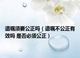 遗嘱须要公正吗（遗嘱不公正有效吗 是否必须公正）