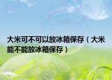 大米可不可以放冰箱保存（大米能不能放冰箱保存）
