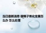 当日最新消息 银镯子氧化变黑怎么办 怎么处理