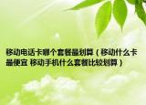 移动电话卡哪个套餐最划算（移动什么卡最便宜 移动手机什么套餐比较划算）