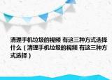 清理手机垃圾的视频 有这三种方式选择什么（清理手机垃圾的视频 有这三种方式选择）
