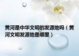 黄河是中华文明的发源地吗（黄河文明发源地是哪里）