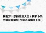 腌制萝卜条的做法大全（腌萝卜条的做法有哪些 在家怎么腌萝卜条）