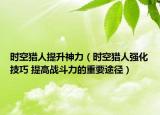 时空猎人提升神力（时空猎人强化技巧 提高战斗力的重要途径）