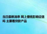 当日最新消息 网上借钱影响征信吗 主要看贷款产品