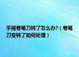 手摇卷笔刀钝了怎么办?（卷笔刀变钝了如何处理）