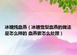 冰糖炖血燕（冰糖雪梨血燕的做法是怎么样的 血燕要怎么处理）