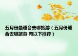 五月份最适合去哪旅游（五月份适合去哪旅游 有以下推荐）