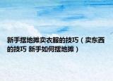 新手摆地摊卖衣服的技巧（卖东西的技巧 新手如何摆地摊）
