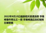 2022年9月15日最新相关报道消息 李易峰事件牵出王一博 李易峰酒店选妃视频在哪里看