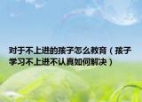 对于不上进的孩子怎么教育（孩子学习不上进不认真如何解决）