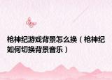 枪神纪游戏背景怎么换（枪神纪如何切换背景音乐）