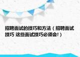 招聘面试的技巧和方法（招聘面试技巧 这些面试技巧必须会!）