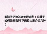 旧鞋子扔掉怎么处理吉利（旧鞋子如何处理吉利 下面给大家介绍几种）