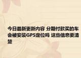 今日最新更新内容 分期付款买的车会被安装GPS定位吗 这些信息要清楚