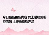 今日最新更新内容 网上借钱影响征信吗 主要看贷款产品