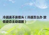 冷战该不该低头（冷战怎么办 放低姿态主动道歉）