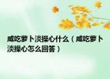 咸吃萝卜淡操心什么（咸吃萝卜淡操心怎么回答）