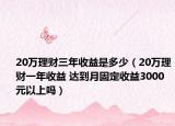 20万理财三年收益是多少（20万理财一年收益 达到月固定收益3000元以上吗）