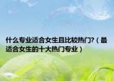 什么专业适合女生且比较热门?（最适合女生的十大热门专业）