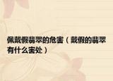 佩戴假翡翠的危害（戴假的翡翠有什么害处）