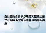 当日最新消息 长沙电信大楼楼上是住宅区吗 起火原因是什么看最新消息