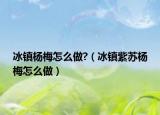 冰镇杨梅怎么做?（冰镇紫苏杨梅怎么做）