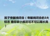 孩子骨骺线闭合（骨骺线闭合的3大标志 看你家小孩还可不可以再长高）