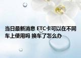 当日最新消息 ETC卡可以在不同车上使用吗 换车了怎么办