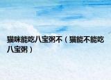 猫咪能吃八宝粥不（猫能不能吃八宝粥）
