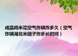 成品鸡米花空气炸锅炸多久（空气炸锅湖北米团子炸多长时间）