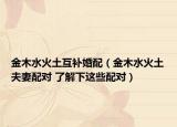 金木水火土互补婚配（金木水火土夫妻配对 了解下这些配对）