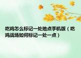 吃鸡怎么标记一处地点手机版（吃鸡战场如何标记一处一点）