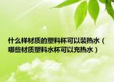 什么样材质的塑料杯可以装热水（哪些材质塑料水杯可以充热水）