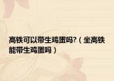 高铁可以带生鸡蛋吗?（坐高铁能带生鸡蛋吗）