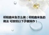 祁阳曲米鱼怎么做（祁阳曲米鱼的做法 可按照以下步骤操作）
