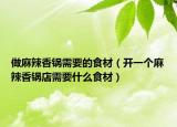 做麻辣香锅需要的食材（开一个麻辣香锅店需要什么食材）